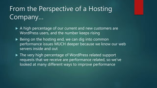 From the Perspective of a Hosting
Company…
 A high percentage of our current and new customers are
WordPress users, and the number keeps rising
 Being on the hosting end, we can dig into common
performance issues MUCH deeper because we know our web
servers inside and out
 The very high percentage of WordPress related support
requests that we receive are performance related, so we’ve
looked at many different ways to improve performance
 