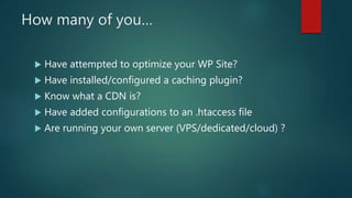 How many of you…
 Have attempted to optimize your WP Site?
 Have installed/configured a caching plugin?
 Know what a CDN is?
 Have added configurations to an .htaccess file
 Are running your own server (VPS/dedicated/cloud) ?
 