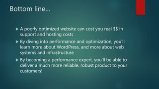 Bottom line…
 A poorly optimized website can cost you real $$ in
support and hosting costs
 By diving into performance and optimization, you’ll
learn more about WordPress, and more about web
systems and infrastructure
 By becoming a performance expert, you’ll be able to
deliver a much more reliable, robust product to your
customers!
 