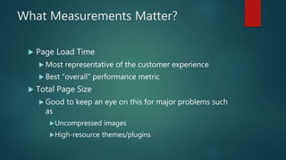 What Measurements Matter?
 Page Load Time
 Most representative of the customer experience
 Best “overall” performance metric
 Total Page Size
 Good to keep an eye on this for major problems such
as
Uncompressed images
High-resource themes/plugins
 