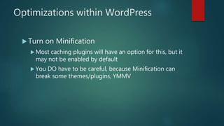 Optimizations within WordPress
 Turn on Minification
 Most caching plugins will have an option for this, but it
may not be enabled by default
 You DO have to be careful, because Minification can
break some themes/plugins, YMMV
 