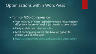 Optimizations within WordPress
 Turn on GZip Compression
 Vast majority of hosts (especially shared hosts) support
GZip from the server level, it just needs to be enabled
 Easily enabled via .htaccess rules
 Most caching plugins will also have an option to
enable GZip compression
https://codex.wordpress.org/Output_Compression
 