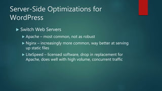 Server-Side Optimizations for
WordPress
 Switch Web Servers
 Apache – most common, not as robust
 Nginx – increasingly more common, way better at serving
up static files
 LiteSpeed – licensed software, drop in replacement for
Apache, does well with high volume, concurrent traffic
 