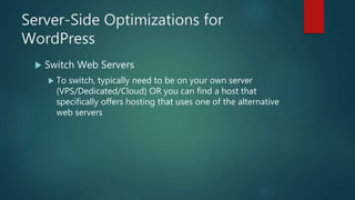Server-Side Optimizations for
WordPress
 Switch Web Servers
 To switch, typically need to be on your own server
(VPS/Dedicated/Cloud) OR you can find a host that
specifically offers hosting that uses one of the alternative
web servers
 