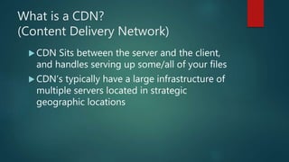 What is a CDN?
(Content Delivery Network)
 CDN Sits between the server and the client,
and handles serving up some/all of your files
 CDN’s typically have a large infrastructure of
multiple servers located in strategic
geographic locations
 