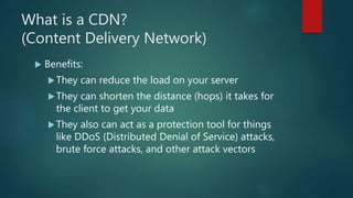 What is a CDN?
(Content Delivery Network)
 Benefits:
They can reduce the load on your server
They can shorten the distance (hops) it takes for
the client to get your data
They also can act as a protection tool for things
like DDoS (Distributed Denial of Service) attacks,
brute force attacks, and other attack vectors
 