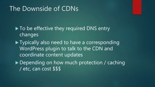 The Downside of CDNs
 To be effective they required DNS entry
changes
 Typically also need to have a corresponding
WordPress plugin to talk to the CDN and
coordinate content updates
 Depending on how much protection / caching
/ etc, can cost $$$
 