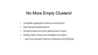 No More Empty Clusters!
• Complete application delivery environment
• App-focused dashboard UI
• Simple browse and click deployment of apps
• Deploy Helm Charts and Kubeless Functions
• ...and now provision Service instances and bindings!
 