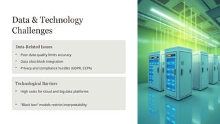 Data & Technology
Challenges
Data-Related Issues
• Poor data quality limits accuracy
• Data silos block integration
• Privacy and compliance hurdles (GDPR, CCPA)
Technological Barriers
• High costs for cloud and big data platforms
• "Black box" models restrict interpretability
 