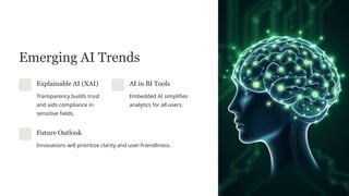 Emerging AI Trends
Explainable AI (XAI)
Transparency builds trust
and aids compliance in
sensitive fields.
AI in BI Tools
Embedded AI simplifies
analytics for all users.
Future Outlook
Innovations will prioritize clarity and user-friendliness.
 