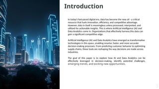 Introduction
In today’s fast-paced digital era, data has become the new oil - a critical
resource that fuels innovation, efficiency, and competitive advantage.
However, data in itself is meaningless unless processed, interpreted, and
utilized for actionable insights. This is where Artificial Intelligence (AI) and
Data Analytics come in. Organizations that effectively harness this data can
gain a significant competitive edge.
Artificial Intelligence (AI) and Data Analytics have emerged as transformative
technologies in this space, enabling smarter, faster, and more accurate
decision-making processes. From predicting customer behavior to optimizing
supply chains, these tools are reshaping the way decisions are made across
industries.
The goal of this paper is to explore how AI and Data Analytics can be
effectively leveraged in decision-making, identify potential challenges,
emerging trends, and exciting new opportunities.
 