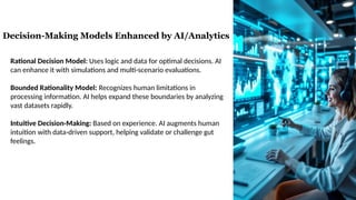 Rational Decision Model: Uses logic and data for optimal decisions. AI
can enhance it with simulations and multi-scenario evaluations.
Bounded Rationality Model: Recognizes human limitations in
processing information. AI helps expand these boundaries by analyzing
vast datasets rapidly.
Intuitive Decision-Making: Based on experience. AI augments human
intuition with data-driven support, helping validate or challenge gut
feelings.
Decision-Making Models Enhanced by AI/Analytics
 