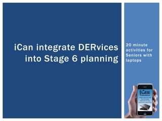 20 minute
activities for
Seniors with
laptops
iCan integrate DERvices
into Stage 6 planning
 
