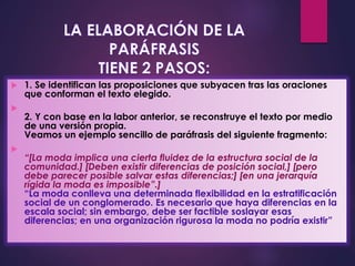  1. Se identifican las proposiciones que subyacen tras las oraciones
que conforman el texto elegido.

2. Y con base en la labor anterior, se reconstruye el texto por medio
de una versión propia.
Veamos un ejemplo sencillo de paráfrasis del siguiente fragmento:

“[La moda implica una cierta fluidez de la estructura social de la
comunidad.] [Deben existir diferencias de posición social,] [pero
debe parecer posible salvar estas diferencias;] [en una jerarquía
rígida la moda es imposible”.]
“La moda conlleva una determinada flexibilidad en la estratificación
social de un conglomerado. Es necesario que haya diferencias en la
escala social; sin embargo, debe ser factible soslayar esas
diferencias; en una organización rigurosa la moda no podría existir”
 