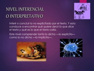 Inferir o concluir lo no explicitado por el texto. Y esto
conduce a encontrar qué quiere decir lo que dice
el texto y qué es lo que el texto calla.
Este nivel comprende tanto lo dicho —lo explícito—
como lo no dicho —lo implícito—.
 