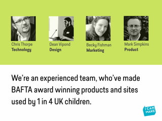 We’re an experienced team, who’ve made
BAFTA award winning products and sites
used by 1 in 4 UK children.
Becky Fishman
Marketing
Dean Vipond
Design
Chris Thorpe
Technology
Mark Simpkins
Product
 
