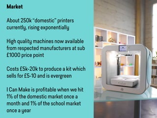 Market
About 250k “domestic” printers
currently, rising exponentially
High quality machines now available
from respected manufacturers at sub
£1000 price point
Costs £5k-20k to produce a kit which
sells for £5-10 and is evergreen
I Can Make is proﬁtable when we hit
1% of the domestic market once a
month and 1% of the school market
once a year
 