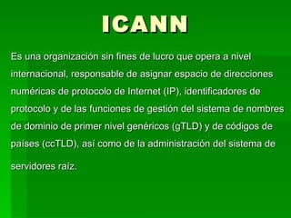 ICANN Es una organización sin fines de lucro que opera a nivel internacional, responsable de asignar espacio de direcciones numéricas de protocolo de Internet (IP), identificadores de protocolo y de las funciones de gestión del sistema de nombres de dominio de primer nivel genéricos (gTLD) y de códigos de países (ccTLD), así como de la administración del sistema de servidores raíz.   