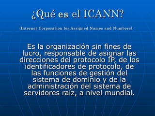 ¿Qué  es  el ICANN? ( Internet Corporation for Assigned Names and Numbers)   Es la organización sin fines de lucro, responsable de asignar las direcciones del protocolo IP, de los identificadores de protocolo, de las funciones de gestión del sistema de dominio y de la administración del sistema de servidores raíz, a nivel mundial. 