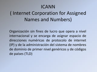 ICANN ( Internet CorporationforAssignedNames and Numbers) Organización sin fines de lucro que opera a nivel internacional y se encarga de asignar espacio de direcciones numéricas de protocolo de internet (IP) y de la administración del sistema de nombres de dominio de primer nivel genéricos y de códigos de países (TLD) 