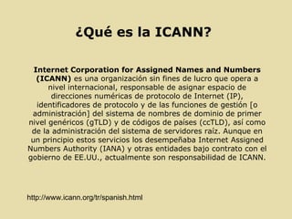 ¿Qué es la ICANN? Internet Corporation for Assigned Names and Numbers (ICANN)  es una organización sin fines de lucro que opera a nivel internacional, responsable de asignar espacio de direcciones numéricas de protocolo de Internet (IP), identificadores de protocolo y de las funciones de gestión [o administración] del sistema de nombres de dominio de primer nivel genéricos (gTLD) y de códigos de países (ccTLD), así como de la administración del sistema de servidores raíz. Aunque en un principio estos servicios los desempeñaba Internet Assigned Numbers Authority (IANA) y otras entidades bajo contrato con el gobierno de EE.UU., actualmente son responsabilidad de ICANN. http://www.icann.org/tr/spanish.html 