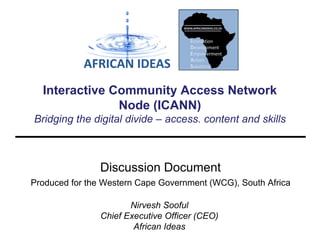 Interactive Community Access Network
Node (ICANN)
Bridging the digital divide – access. content and skills

Discussion Document
Produced for the Western Cape Government (WCG), South Africa
Nirvesh Sooful
Chief Executive Officer (CEO)
African Ideas

 
