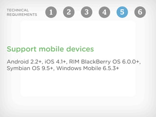 TECHNICAL
REQUIREMENTS   1      2     3      4     5      6




Support mobile devices
Android 2.2+, iOS 4.1+, RIM BlackBerry OS 6.0.0+,
Symbian OS 9.5+, Windows Mobile 6.5.3+
 