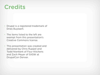 Credits


• Drupal is a registered trademark of
  Dries Buytaert.

• The items listed to the left are
  exempt from this presentation’s
  Creative Commons license.

• This presentation was created and
  delivered by Chris Ruppel and
  Todd Nienkerk of Four Kitchens
  and Zach Meyer of SXSW at
  DrupalCon Denver.
 