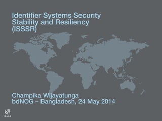 !
Champika Wijayatunga!
bdNOG – Bangladesh, 24 May 2014!
Identiﬁer Systems Security
Stability and Resiliency
(ISSSR)!
 