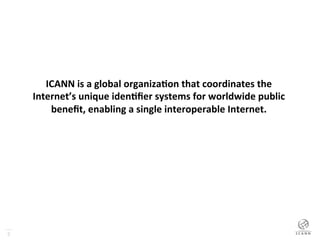 2
ICANN	
  is	
  a	
  global	
  organiza0on	
  that	
  coordinates	
  the	
  
Internet’s	
  unique	
  iden0ﬁer	
  systems	
  for	
  worldwide	
  public	
  
beneﬁt,	
  enabling	
  a	
  single	
  interoperable	
  Internet.	
  
 