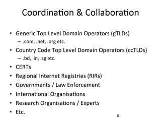 Coordina.on	
  &	
  Collabora.on	
  
•  Generic	
  Top	
  Level	
  Domain	
  Operators	
  (gTLDs)	
  
–  .com,	
  .net,	
  .org	
  etc.	
  
•  Country	
  Code	
  Top	
  Level	
  Domain	
  Operators	
  (ccTLDs)	
  
–  .bd,	
  .in,	
  .sg	
  etc.	
  
•  CERTs	
  
•  Regional	
  Internet	
  Registries	
  (RIRs)	
  
•  Governments	
  /	
  Law	
  Enforcement	
  
•  Interna.onal	
  Organisa.ons	
  
•  Research	
  Organisa.ons	
  /	
  Experts	
  
•  Etc.	
   6	
  
 