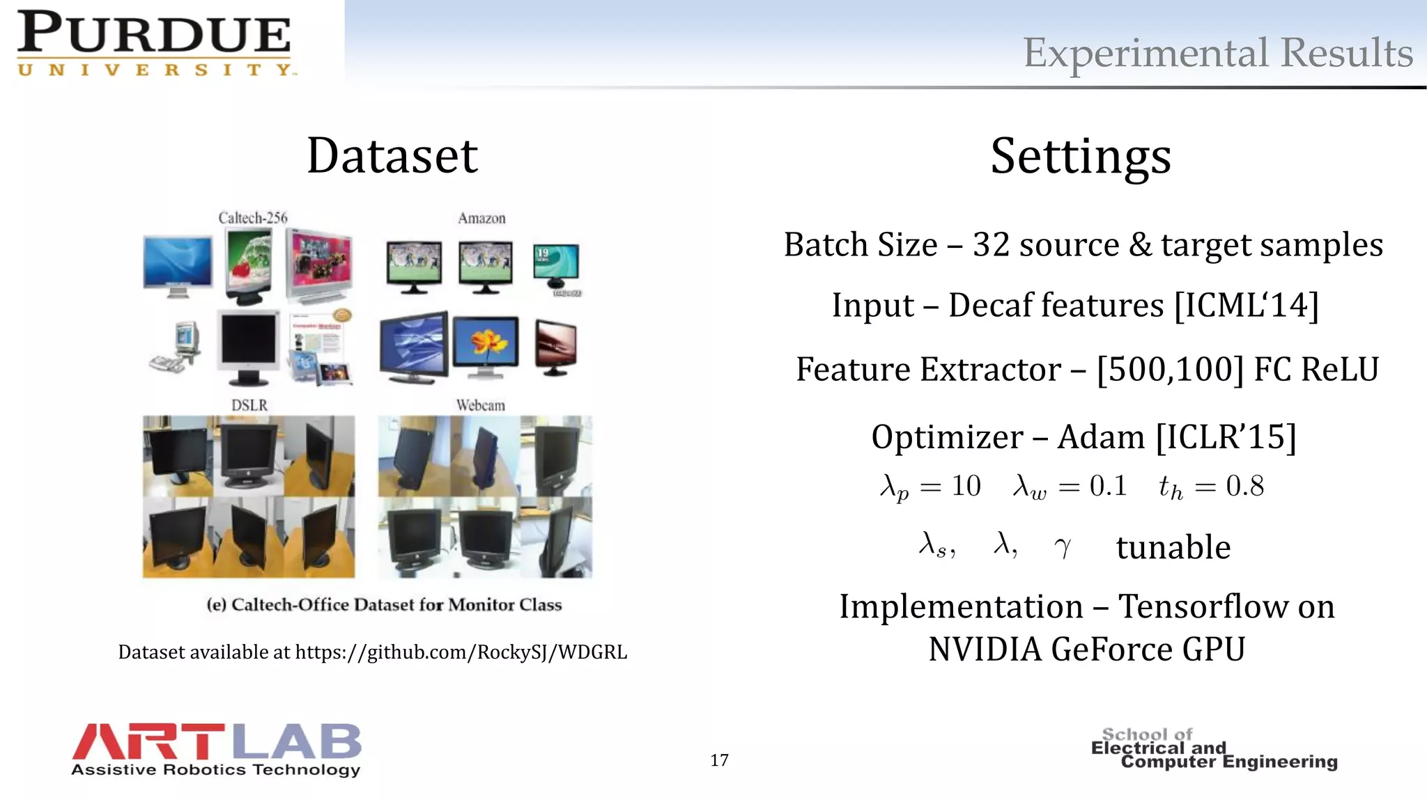 17
Experimental Results
Dataset Settings
tunable
Batch Size – 32 source & target samples
Input – Decaf features [ICML‘14]
Feature Extractor – [500,100] FC ReLU
Optimizer – Adam [ICLR’15]
Implementation – Tensorflow on
NVIDIA GeForce GPUDataset available at https://github.com/RockySJ/WDGRL
 