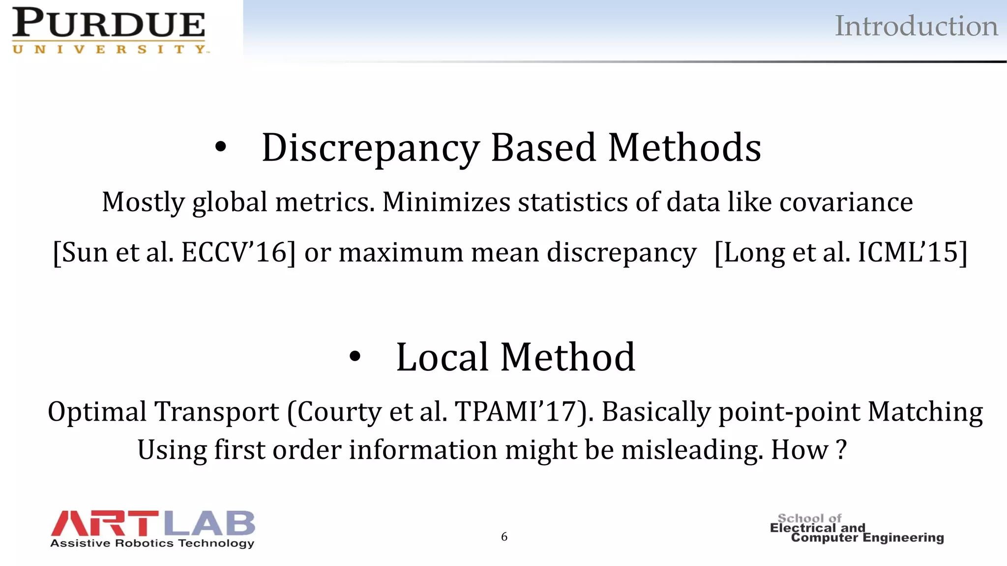 6
Introduction
• Discrepancy Based Methods
Mostly global metrics. Minimizes statistics of data like covariance
[Sun et al. ECCV’16] or maximum mean discrepancy [Long et al. ICML’15]
• Local Method
Optimal Transport (Courty et al. TPAMI’17). Basically point-point Matching
Using first order information might be misleading. How ?
 