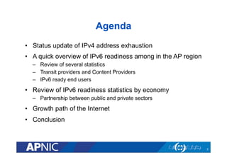 Agenda
•  Status update of IPv4 address exhaustion
•  A quick overview of IPv6 readiness among in the AP region
–  Review of several statistics
–  Transit providers and Content Providers
–  IPv6 ready end users
•  Review of IPv6 readiness statistics by economy
–  Partnership between public and private sectors
•  Growth path of the Internet
•  Conclusion
2
 