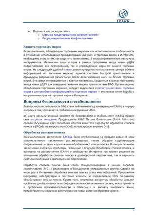 3
• Подписка на списки рассылки.
o Меры по предотвращению конфликтов имен
o Координация анализа конфликтов имен
Защита торговых марок
Всем компаниям, обладающим торговыми марками или испытывающим озабоченность
в отношении использования принадлежащих им имен и торговых марок в Интернете,
необходимо знать о том, как защитить такие активы. В их распоряжении есть несколько
инструментов. Механизмы защиты прав в рамках программы ввода новых рДВУ
подразумевают как реагирование, так и упреждающие меры по защите торговых
марок. На следующей удобной схеме демонстрируется использование центра обмена
информацией по торговым маркам, единой системы быстрой приостановки и
процедуры разрешения разногласий после делегирования имен на основе торговых
марок. Это самые инновационные и важные механизмы, созданные в рамках программы
ввода новых рДВУ для совершенствования защиты прав в системе DNS. Организациям,
обладающим торговыми марками, следует задуматься о регистрации своих торговых
марок в центре обмена информацией по торговым маркам — это первая линия борьбы с
нарушениями прав на торговые марки в Интернете.
Вопросы безопасности и стабильности
Безопасность и стабильность DNS стали лейтмотивом 49 конференции ICANN, в первую
очередь в том, что касается глобализации функций IANA.
27 марта консультативный комитет по безопасности и стабильности (ККБС) провел
свое открытое заседание. Председатель ККБС Патрик Фальтстром (Patrik Fältström)
провел обсуждение двух последних отчетов комитета: SAC064 по обработке списков
поиска и SAC065 по вопросу атак DDoS, использующих систему DNS.
Обработка списков поиска
Консультативное заключение SAC064 было опубликовано 13 февраля 2014 г. В этом
консультативном заключении рассматривается, каким образом существующие
операционные системы и приложения обрабатывают списки поиска. В консультативном
заключении изложены проблемы, связанные с текущей обработкой списков поиска, и
вынесены на рассмотрение ICANN и сообщества Интернета как проект решения по
улучшению обработки списков поиска в долгосрочной перспективе, так и варианты
смягчения ситуации в краткосрочной перспективе.
Обработка списков поиска была слабо стандартизирована в ранних Запросах
комментариев (RFC) и реализована в большинстве операционных систем. Однако по
мере роста Интернета обработка списков поиска стала многообразной. Приложения
(например, веб-браузеры и почтовые клиенты) и определители DNS по-разному
обрабатывают списки поиска. Кроме того, некоторые алгоритмы обработки создают
проблемы для безопасности и конфиденциальности оконечных систем, могут привести
к проблемам производительности в Интернете и вызвать конфликты имен,
предоставленных в рамках делегирования новых доменов верхнего уровня.
 