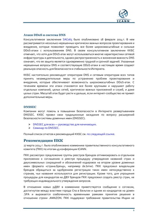 4
Атаки DDoS и система DNS
Консультативное заключение SAC065 было опубликовано 18 февраля 2014 г. В нем
рассматривается несколько нерешенных критически важных вопросов проектирования и
внедрения, которые позволяют проводить все более широкомасштабные и сильные
DDoS-атаки с использованием DNS. В своем консультативном заключении ККБС
отмечает, что хотя для DDoS-атак могут использоваться многие характеристики сетевой
инфраструктуры и деятельности, однако распространенность и жизненная важность DNS
означает, что ее защита является одновременно трудной и срочной задачей. Указанные
нерешенные вопросы DNS и соответствующие DDoS-атаки в настоящее время создают
реальную опасность для безопасности и стабильности Интернета.
ККБС настоятельно рекомендует операторам DNS и сетевым операторам всех типов
принять незамедлительные меры по устранению проблем проектирования и
внедрения, которые обеспечивают возможность широкомасштабных DDoS-атак. С
течением времени эти атаки становятся все более крупными и нарушают работу
отдельных компаний, целых сетей, критически важных приложений и служб, и даже
целых стран. Масштаб атак будет расти и дальше, если интернет-сообщество не примет
дополнительные меры.
DNSSEC
Компании могут помочь в повышении безопасности в Интернете развертыванием
DNSSEC. ККБС провел свои традиционные заседания по вопросу расширений
безопасности системы доменных имен (DNSSEC).
 DNSSEC для всех — руководство для начинающих.
 Семинар по DNSSEC.
Полный список отчетов и рекомендаций ККБС см. по следующей ссылке.
Рекомендации ПКК
27 марта 2014 г. было опубликовано коммюнике правительственного консультативного
комитета (ПКК) по итогам 49 конференции ICANN.
ПКК рассмотрел предложение группы реестров брендов оптимизировать в отдельном
приложении к соглашению о реестре процедуру утверждения названий стран и
двухсимвольных сокращений и обозначений кодировок на втором уровне доменных
имен (формата «страна.бренд», например de.bmw). ПКК предложил владельцам
брендов обращаться за одобрением регистрации таких имен непосредственно к
странам, чьи названия используются для регистрации. Кроме того, для упрощения
процедуры для кандидатов на ДВУ брендов ПКК предложил создать реестр стран, не
требующих индивидуального утверждения запросов.
В отношении новых рДВУ в коммюнике приветствуется сообщение о согласии,
достигнутом между властями города Спа в Бельгии и одним из кандидатов на домен
.SPA и выражается озабоченность временными рамками принятия решения в
отношении строки .AMAZON. ПКК поддержал требование правительства Индии не
 