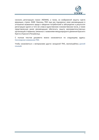 5
начинать регистрацию строки .INDIANS, а также, из соображений защиты чувств
верующих, строки .RAM. Наконец, ПКК еще раз подчеркнул свою рекомендацию в
отношении возможного вреда и введения потребителей в заблуждение в результате
регистрации одного и того же слова в единственном и множественном числе, а также
представленную ранее рекомендацию обеспечить защиту межправительственных
организаций и терминов, связанных с названиями международного движения Красного
Креста и Красного Полумесяца.
С полным текстом документа можно ознакомиться по следующему адресу:
Сингапурское коммюнике ПКК.
Чтобы ознакомиться с материалами других заседаний ПКК, воспользуйтесь данной
ссылкой.
 