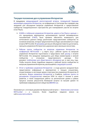 6
Текущее положение дел в управлении Интернетом
В преддверии международной многосторонней встречи, посвященной будущим
механизмам управления Интернетом, на конференции в Сингапуре был проведен ряд
заседаний для обсуждения вопросов управления Интернетом и предоставления
сообществу координационного пространства для планирования участия во встрече
в Сан-Паулу:
 ICANN и глобальное управление Интернетом: дорога в Сан-Паулу и дальше —
это однодневное мероприятие, организованное группой некоммерческих
пользователей (ГНКП), было призвано обеспечить возможность для
интенсивного диалога между различными представителями сообщества по
основным вопросам, которые предположительно будут рассматриваться в ходе
встречи NETmundial. В программу дня вошли обсуждение повестки дня встречи,
принципы управления Интернетом и дорожная карта эволюции экосистемы.
 Рабочая группа сообщества по вопросам управления Интернетом на
конференции NETmundial — 9 марта 2014 г. рабочая группа по вопросам
управления Интернетом подготовила и представила свой доклад к встрече
NETmundial. Это заседание проводилось для сбора комментариев и мнений
сообщества в отношении представленного доклада. Этот
документ опубликован для общественного обсуждения до 21 мая 2014 года.
Чтобы получить более подробные сведения о рабочей группе сообщества по
вопросам управления Интернетом, воспользуйтесь следующей ссылкой.
 Отчет о проблемах управления Интернетом — в ходе данного заседания была
предоставлена информация о мероприятиях и текущих инициативах,
осуществляемых в настоящее время в пространстве управления Интернетом. В
частности, Форум управления Интернетом в Стамбуле, (рабочая группа по
расширению сотрудничества) комиссии ООН по науке и технике в целях
развития, а также координация работы на региональном уровне в рамках
процесса анализа результатов Всемирной встречи на высшем уровне по
проблемам информационного общества (ВВУИО+10).
Ознакомиться с итоговым документом бразильской встречи — Заявлением участников
NETmundial — и получить более подробные сведения можно на
сайте www.netmundial.br.
 