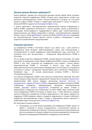 Зачем нужен бизнес-дайджест?
Бизнес-дайджест задуман как написанный деловым языком общий обзор основных
моментов открытой конференции ICANN, которые могут представлять интерес для
различных заинтересованных сторон в бизнес-сообществе и которые так или иначе
касаются работы ICANN. Отзывы и комментарии присылайте в группу по работе с
бизнесом ICANN по адресу businessengagement@icann.org.
С целью представить заинтересованным представителям бизнеса информацию о
работе ICANN, управлении Интернетом и участии деловых кругов в дополнение к
настоящему бизнес-дайджесту поддерживается работа двух онлайн-пространств,
предназначенных для обмена сведениями и идеями с заинтересованными лидерами
бизнеса: канал в Twitter @ICANN4biz и группа в LinkedIn ICANN for Business. Призываем
все заинтересованные стороны принять участие в работе и обсуждении, а также
поделиться своим мнением и предложениями.
Сводное резюме
49 конференция ICANN в Сингапуре прошла 23-27 марта 2014 г. Для участия в
конференции через Интернет зарегистрировалось свыше 2000 пользователей, а
непосредственно на самой конференции зарегистрировались 1940 участников. Это
огромный успех для организаторов — сотрудников представительства ICANN в
Сингапуре.
Это не первая открытая конференция ICANN, которая прошла в Сингапуре. На самом
деле здесь же проводилась самая первая конференция ICANN, а также 41 конференция
ICANN в 2011 году. Нынешняя же конференция стала первой с начала работы
представительства ICANN в Сингапуре в августе 2013 года. Открытие
представительства со штатом 8 человек непосредственно в Сингапуре и 14 сотрудников
по региону в целом с очевидными перспективами роста количества сотрудников в
ближайшие годы — это лучшая демонстрация интереса ICANN к Азиатско-
Тихоокеанскому региону.
49 открытая конференция ICANN стала поистине историческим событием. Она дала
начало процессу сбора мнений и предложений сообщества в отношении объявленных
правительством США планов передать выполнение функций Агентства по
распределению номеров Интернета (IANA), координацией которых занимается ICANN,
глобальному сообществу, объединяющему различные заинтересованные
стороны. Документ проекта предложения, основанный на первых отзывах и
предложениях сообщества, был опубликован на сайте ICANN через несколько дней
после конференции ICANN в Сингапуре, 8 апреля 2014 г. Чтобы обеспечить широкое
участие сообщества в выработке итогового предложения и, тем самым, широкую его
поддержку, ICANN намерена собрать и внедрить предложения и отзывы глобального
сообщества заинтересованных сторон. Отзывы и предложения можно присылать в
любое время через список рассылки ianatransition@icann.org.
Вот некоторые основные моменты.
• Основываясь на успехе бизнес-программы 48 конференции ICANN, группа по
работе с бизнесом в тесном сотрудничестве с региональной группой по
привлечению сообщества в Азиатско-Тихоокеанском регионе организовала для
местного динамичного бизнес-сообщества несколько мероприятий, призванных
разъяснить проводимую ICANN работу в поддержку успеха бизнеса.
 