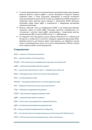 • С учетом продолжающегося этапа реализации программы ввода новых родовых
доменов верхнего уровня (рДВУ) в центре обсуждения находятся вопросы
конфликта имен, а также аукционов, проводимых в качестве последнего
средства разрешения разногласий. В ходе 49 конференции ICANN кандидаты и
операторы новых реестров могли обсудить с персоналом ICANN эволюцию
программы ввода новых рДВУ и ознакомиться с передовыми методиками
управления реестрами.
• Важным событием стала 49 конференция ICANN и для владельцев брендов,
подающих заявки на новые рДВУ, благодаря принятию спецификации 13 к
соглашению о реестре новых рДВУ, заключаемому с операторами реестра,
управляющими ДВУ, которые ICANN считает т. н. «ДВУ бренда».
• На передний план обсуждения вышли вопросы безопасности и стабильности
Интернета, в особенности в контексте передачи управления функциями IANA.
Крайнюю важность для бизнеса имеют такие вопросы, как обработка списков
поиска и распределенные атаки типа «отказ в обслуживании» (DDoS), которые
могут нарушать работу сетей предприятий.
Сокращения
APAC — Азиатско-Тихоокеанский регион
BGC — компания Boston Consulting Group
ПГКДП — Постоянная группа коммерческих и деловых пользователей
нДВУ — национальный домен верхнего уровня.
ГКС — группа заинтересованных сторон — коммерческих субъектов
DDoS — Распределенная атака типа «отказ в обслуживании»
DNS — система доменных имен
DNSSEC — Расширения безопасности системы доменных имен
ПКК — Правительственный консультационный комитет
ГПД — Глобальное подразделение доменов
ОПРИ — Организация поддержки родовых имен
рДВУ — родовой домен верхнего уровня
IANA — Агентство по распределению номеров Интернета.
ИДИ — интернационализированное доменное имя.
ISIF — Фонд инноваций информационного общества
ГИС — постоянная группа по вопросам защиты интеллектуальной собственности
ISPCP — Постоянная группа поставщиков услуг связи и Интернета
 