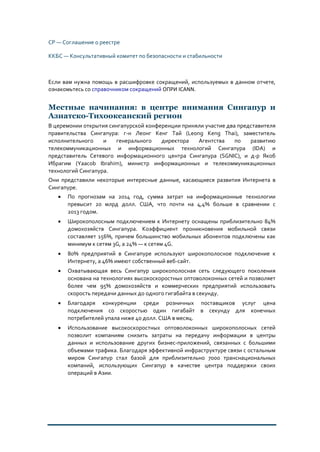 СР — Соглашение о реестре
ККБС — Консультативный комитет по безопасности и стабильности
Если вам нужна помощь в расшифровке сокращений, используемых в данном отчете,
ознакомьтесь со справочником сокращений ОПРИ ICANN.
Местные начинания: в центре внимания Сингапур и
Азиатско-Тихоокеанский регион
В церемонии открытия сингапурской конференции приняли участие два представителя
правительства Сингапура: г-н Леонг Кенг Тай (Leong Keng Thai), заместитель
исполнительного и генерального директора Агентства по развитию
телекоммуникационных и информационных технологий Сингапура (IDA) и
представитель Сетевого информационного центра Сингапура (SGNIC), и д-р Якоб
Ибрагим (Yaacob Ibrahim), министр информационных и телекоммуникационных
технологий Сингапура.
Они представили некоторые интересные данные, касающиеся развития Интернета в
Сингапуре.
• По прогнозам на 2014 год, сумма затрат на информационные технологии
превысит 20 млрд долл. США, что почти на 4,4% больше в сравнении с
2013 годом.
• Широкополосным подключением к Интернету оснащены приблизительно 84%
домохозяйств Сингапура. Коэффициент проникновения мобильной связи
составляет 156%, причем большинство мобильных абонентов подключены как
минимум к сетям 3G, а 24% — к сетям 4G.
• 80% предприятий в Сингапуре используют широкополосное подключение к
Интернету, а 46% имеют собственный веб-сайт.
• Охватывающая весь Сингапур широкополосная сеть следующего поколения
основана на технологиях высокоскоростных оптоволоконных сетей и позволяет
более чем 95% домохозяйств и коммерческих предприятий использовать
скорость передачи данных до одного гигабайта в секунду.
• Благодаря конкуренции среди розничных поставщиков услуг цена
подключения со скоростью один гигабайт в секунду для конечных
потребителей упала ниже 40 долл. США в месяц.
• Использование высокоскоростных оптоволоконных широкополосных сетей
позволит компаниям снизить затраты на передачу информации в центры
данных и использование других бизнес-приложений, связанных с большими
объемами трафика. Благодаря эффективной инфраструктуре связи с остальным
миром Сингапур стал базой для приблизительно 7000 транснациональных
компаний, использующих Сингапур в качестве центра поддержки своих
операций в Азии.
 