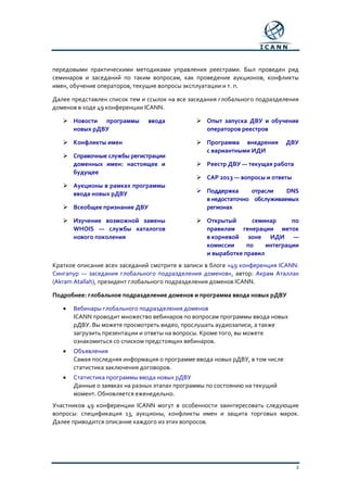 3
передовыми практическими методиками управления реестрами. Был проведен ряд
семинаров и заседаний по таким вопросам, как проведение аукционов, конфликты
имен, обучение операторов, текущие вопросы эксплуатации и т. п.
Далее представлен список тем и ссылок на все заседания глобального подразделения
доменов в ходе 49 конференции ICANN.
 Новости программы ввода
новых рДВУ
 Конфликты имен
 Справочные службы регистрации
доменных имен: настоящее и
будущее
 Аукционы в рамках программы
ввода новых рДВУ
 Всеобщее признание ДВУ
 Изучение возможной замены
WHOIS — службы каталогов
нового поколения
 Опыт запуска ДВУ и обучение
операторов реестров
 Программа внедрения ДВУ
с вариантными ИДИ
 Реестр ДВУ — текущая работа
 САР 2013 — вопросы и ответы
 Поддержка отрасли DNS
внедостаточно обслуживаемых
регионах
 Открытый семинар по
правилам генерации меток
в корневой зоне ИДИ —
комиссии по интеграции
и выработке правил
Краткое описание всех заседаний смотрите в записи в блоге «49 конференция ICANN:
Сингапур — заседания глобального подразделения доменов», автор: Акрам Аталлах
(Akram Atallah), президент глобального подразделения доменов ICANN.
Подробнее: глобальное подразделение доменов и программа ввода новых рДВУ
• Вебинары глобального подразделения доменов
ICANN проводит множество вебинаров по вопросам программы ввода новых
рДВУ. Вы можете просмотреть видео, прослушать аудиозаписи, а также
загрузить презентации и ответы на вопросы. Кроме того, вы можете
ознакомиться со списком предстоящих вебинаров.
• Объявления
Самая последняя информация о программе ввода новых рДВУ, в том числе
статистика заключения договоров.
• Статистика программы ввода новых рДВУ
Данные о заявках на разных этапах программы по состоянию на текущий
момент. Обновляется еженедельно.
Участников 49 конференции ICANN могут в особенности заинтересовать следующие
вопросы: спецификация 13, аукционы, конфликты имен и защита торговых марок.
Далее приводится описание каждого из этих вопросов.
 