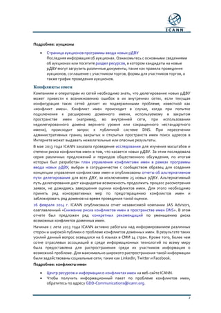 2
Подробнее: аукционы
• Страница аукционов программы ввода новых рДВУ
Последняя информация об аукционах. Ознакомьтесь с основными сведениями
об аукционах или посетите раздел ресурсов, в котором кандидаты на новые
рДВУ могут загрузить различные документы, такие как правила проведения
аукционов, соглашение с участником торгов, формы для участников торгов, а
также график проведения аукционов.
Конфликты имен
Компаниям и операторам их сетей необходимо знать, что делегирование новых рДВУ
может привести к возникновению ошибок в их внутренних сетях, если текущая
конфигурация таких сетей делает их подверженными проблеме, известной как
«конфликт имен». Конфликт имен происходит в случае, когда при попытке
подключения к расширению доменного имени, используемому в закрытом
пространстве имен (например, во внутренней сети, при использовании
неделегированного домена верхнего уровня или сокращенного нестандартного
имени), происходит запрос к публичной системе DNS. При пересечении
административных границ закрытых и открытых пространств имен поиск адресов в
Интернете может выдавать нежелательные или опасные результаты.
В мае 2013 года ICANN заказала проведение исследования для изучения масштабов и
степени риска конфликтов имен в том, что касается новых рДВУ. За этим последовала
серия различных предложений и периодов общественного обсуждения, по итогам
которых был разработан план управления конфликтами имен в рамках программы
ввода новых рДВУ, выбран в сотрудничестве с сообществом образец для создания
концепции управления конфликтами имен и опубликованы отчеты об альтернативном
пути делегирования для всех ДВУ, за исключением 25 новых рДВУ. Альтернативный
путь делегирования даст кандидатам возможность продолжить процесс рассмотрения
заявок, не дожидаясь завершения оценки конфликтов имен. Для этого необходимо
принять ряд консервативных мер по предотвращению конфликтов имен и
заблокировать ряд доменов на время проведения такой оценки.
26 февраля 2014 г. ICANN опубликовала отчет независимой компании JAS Advisors,
озаглавленный «Снижение риска конфликтов имен в пространстве имен DNS». В этом
отчете был предложен ряд конкретных рекомендаций по уменьшению риска
возможных конфликтов доменных имен.
Начиная с лета 2013 года ICANN активно работала над информированием различных
сторон и широкой публики о проблеме конфликтов доменных имен. В результате таких
усилий данный вопрос освещался на 6 языках в СМИ 14 стран. Кроме того, более чем
сотне отраслевых ассоциаций в среде информационных технологий по всему миру
была предоставлена для распространения среди их участников информация о
возможной проблеме. Для максимально широкого распространения такой информации
были задействованы социальные сети, такие как LinkedIn, Twitter и Facebook.
Подробнее: конфликты имен
• Центр ресурсов и информации о конфликтах имен на веб-сайте ICANN.
• Чтобы получить информационный пакет по проблеме конфликтов имен,
обратитесь по адресу GDD-Communications@icann.org.
 