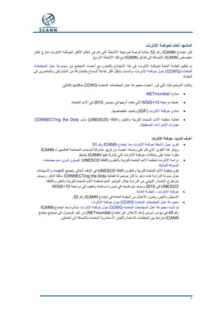 7
‫اإلنترنت‬ ‫لحوكمة‬ ‫العام‬ ‫المشهد‬
‫اجتماع‬ ‫كان‬ICANN‫رقم‬52‫إطار‬ ‫خارج‬ ‫اإلنترنت‬ ‫لحوكمة‬ ‫األكبر‬ ‫العالم‬ ‫في‬ ‫تتم‬ ‫التي‬ ‫األنشطة‬ ‫لمراجعة‬ ‫فرصة‬ ‫بمثابة‬
‫اختصاص‬ICANN‫تفاعل‬ ‫إلى‬ ‫باإلضافة‬ICANN.‫األوسع‬ ‫األنشطة‬ ‫تلك‬ ‫مع‬
‫من‬ ‫المجتمع‬ ‫أعضاء‬ ‫مع‬ ‫بالتعاون‬ ‫االجتماع‬ ‫هذا‬ ‫في‬ ‫اإلنترنت‬ ‫لحوكمة‬ ‫العامة‬ ‫الجلسة‬ ‫تنظيم‬ ‫تم‬‫المجتمعات‬ ‫عمل‬ ‫مجموعة‬
( ‫المتعددة‬CCWG)‫اإلنترنت‬ ‫حوكمة‬ ‫حول‬،‫في‬ ‫والحاضرين‬ ‫المشاركين‬ ‫من‬ ‫بالمشاركة‬ ‫للسماح‬ ً‫ال‬‫تفاع‬ ‫أكثر‬ ‫بشكل‬ ‫واتسمت‬
.‫الجلسة‬
‫المتعددة‬ ‫المجتمعات‬ ‫عمل‬ ‫مجموعة‬ ‫أعضاء‬ ‫قرر‬ ‫التي‬ ‫الموضوعات‬ ‫وكانت‬CCWG:‫كالتالي‬ ‫مناقشتها‬
‫مبادرة‬NETmundial.
‫عملية‬‫مراجعة‬WSIS+10‫ديسمبر‬ ‫في‬ ‫أوجها‬ ‫بلغت‬ ‫التي‬2015.‫المتحدة‬ ‫األمم‬ ‫في‬
‫االنترنت‬ ‫حوكمة‬ ‫منتدى‬(IGF.‫اختصاصها‬ ‫وتجديد‬ )
‫للتربية‬ ‫المتحدة‬ ‫األمم‬ ‫منظمة‬ ‫فعالية‬( ‫والثقافة‬ ‫والعلوم‬UNESCO‫باسم‬ )CONNECTing the Dots:
‫المستقبلية‬ ‫اإلجراءات‬ ‫خيارات‬.
‫اإلنترنت‬ ‫حوكمة‬ :‫المزيد‬ ‫اعرف‬
‫اجتماع‬ ‫منذ‬ ‫اإلنترنت‬ ‫حوكمة‬ ‫أنشطة‬ ‫حول‬ ‫تقرير‬ICANN‫رقم‬51
‫لـ‬ ‫العالميين‬ ‫المصلحة‬ ‫أصحاب‬ ‫مشاركة‬ ‫فريق‬ ‫من‬ ‫أعضاء‬ ‫وضعه‬ ‫على‬ ‫قام‬ ‫الذي‬ ‫التقرير‬ ‫هذا‬ ‫ويوفر‬ICANN
‫فيها‬ ‫تشارك‬ ‫التي‬ ‫اإلنترنت‬ ‫حوكمة‬ ‫مشكالت‬ ‫على‬ ‫عامة‬ ‫نظرة‬ICANN.‫بنشاط‬
‫والثقافة‬ ‫والعلوم‬ ‫للتربية‬ ‫المتحدة‬ ‫األمم‬ ‫لمنظمة‬ ‫اإلنترنت‬ ‫دراسة‬UNESCO:‫مجتمعات‬ ‫دعم‬ ‫تنوي‬ ‫كيستون‬
‫الشاملة‬ ‫المعرفة‬
‫والثقافة‬ ‫والعلوم‬ ‫للتربية‬ ‫المتحدة‬ ‫األمم‬ ‫منظمة‬ ‫تقوم‬UNESCO‫واإلسهامات‬ ‫التعقيبات‬ ‫بتجميع‬ ‫الحالي‬ ‫الوقت‬ ‫في‬
‫ل‬ ‫ًا‬‫ع‬‫موضو‬ ‫كان‬ ‫ما‬ ‫وهو‬ ،‫هذه‬ ‫الدراسة‬ ‫مسودة‬ ‫حول‬‫فعالية‬CONNECTing the Dots‫وسوف‬ .‫الذكر‬ ‫سالفة‬
‫والثقافة‬ ‫والعلوم‬ ‫للتربية‬ ‫المتحدة‬ ‫األمم‬ ‫لمنظمة‬ ‫العام‬ ‫المؤتمر‬ ‫خالل‬ ‫الدراسة‬ ‫من‬ ‫النهائي‬ ‫اإلصدار‬ ‫طرح‬ ‫يتم‬
UNESCO‫في‬2015‫مراجعة‬ ‫في‬ ‫وتعقيب‬ ‫مساهمة‬ ‫صورة‬ ‫في‬ ‫تقديمه‬ ‫يتم‬ ‫وسوف‬WSIS+10.
‫اإلنترنت‬ ‫حوكمة‬-‫العامة‬ ‫الجلسة‬
‫اجتماع‬ ‫في‬ ‫العامة‬ ‫الجلسة‬ ‫من‬ ‫األعمال‬ ‫وجدول‬ ‫والنص‬ ‫التسجيل‬ICANN‫رقم‬52.
‫المتعددة‬ ‫المجتمعات‬ ‫عمل‬ ‫مجموعة‬CCWG‫اإلنترنت‬ ‫حوكمة‬ ‫حول‬
‫المتعددة‬ ‫المجتمعات‬ ‫عمل‬ ‫مجموعة‬ ‫إنشاء‬ ‫تم‬CCWG‫اإلنترنت‬ ‫حوكمة‬ ‫حول‬‫اجتماع‬ ‫بعد‬ ‫مباشرة‬ICANN
‫رقم‬48‫اإلعال‬ ‫(عند‬ ‫آيريس‬ ‫بيونس‬ ‫في‬‫اجتماع‬ ‫عن‬ ‫ن‬NETmundial‫مجتمع‬ ‫موضع‬ ‫إلى‬ ‫الوصول‬ ‫أجل‬ ‫من‬ )
ICANN.‫العاملين‬ ‫إلى‬ ‫باإلضافة‬ ‫المتعددة‬ ‫االستشارية‬ ‫واللجان‬ ‫الداعمة‬ ‫المنظمات‬ ‫بين‬ ‫مترابط‬
 