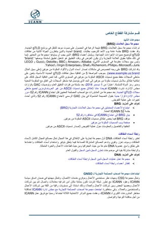 8
‫الخاص‬ ‫القطاع‬ ‫مشاركة‬ ‫قسم‬
‫التأييد‬ ‫مجموعات‬
‫سجل‬ ‫مجموعة‬‫العالمات‬(BRG)
‫العالمات‬ ‫سجل‬ ‫مجموعة‬ ‫إنشاء‬ ‫تم‬BRG‫برنامج‬ ‫في‬ ‫للتنقل‬ ‫موحد‬ ‫صوت‬ ‫على‬ ‫الحصول‬ ‫في‬ ‫الرغبة‬ ‫نتيجة‬gTLD.‫الجديدة‬
‫عقدت‬ ‫وقد‬BRG. ‫بطلبات‬ ‫للترحيب‬ ‫األحد‬ ‫يوم‬ ‫عامة‬ ‫جلسة‬brand‫نطاقات‬ ‫من‬ ‫الثانية‬ ‫الجولة‬ ‫ينتظرون‬ ‫والذين‬ ‫الجديدة‬
gTLD‫أعضاء‬ ‫ويشمل‬ .‫الجماعية‬ ‫اإلجراءات‬ ‫مميزات‬ ‫لتوضيح‬BRG‫(بما‬ ‫المعايير‬ ‫من‬ ‫مجموعة‬ ‫يستوفوا‬ ‫أن‬ ‫يجب‬ ‫الذين‬ ،
.' ‫بوصفها‬ ‫لسلسلة‬ ‫تطبيق‬ ‫تشغيل‬ ‫هو‬ ‫التطبيق‬ ‫وقت‬ ‫في‬ ‫الغرض‬ ‫يكون‬ ‫وأن‬ ‫التجارية‬ ‫العالمة‬ ‫حقوق‬ ‫ملكية‬ ‫ذلك‬ ‫في‬brand'
،)‫الثاني‬ ‫المستوى‬ ‫في‬ ‫مفتوحة‬ ‫سجالت‬ ‫بيع‬ ‫وليس‬Alibaba‫و‬Amazon‫و‬BBC‫و‬Deloitte‫و‬Gucci‫و‬LEGO
Juris‫و‬Microsoft‫و‬Philips‫و‬Richemont‫و‬Shell‫و‬Virgin Enterprises‫و‬Yahoo!.
‫شاركت‬ ‫وقد‬BRG‫المثال‬ ‫سبيل‬ ‫(على‬ ‫حرفين‬ ‫من‬ ‫المكونة‬ ‫واألكواد‬ ‫الدول‬ ‫أسماء‬ ‫إصدار‬ ‫مشكالت‬ ‫في‬ ‫الخصوص‬ ‫وجه‬ ‫على‬
www.example.us.brand‫المواصفة‬ ‫بموجب‬ .)5‫نطاقات‬ ‫سجل‬ ‫اتفاقية‬ ‫من‬gTLD‫على‬ ‫يتعين‬ ،‫األساسية‬ ‫الجديدة‬
‫تسميات‬ ‫جميع‬ ‫حفظ‬ ‫السجالت‬ ‫مشغلي‬ASCII‫على‬ ‫كذلك‬ ‫السجل‬ ‫اتفاقية‬ ‫تنص‬ ‫كما‬ .‫الثاني‬ ‫المستوى‬ ‫في‬ ‫حرفين‬ ‫من‬ ‫المكونة‬
‫يتوصل‬ ‫الذي‬ ‫الحد‬ ‫إلى‬ ‫حرفين‬ ‫من‬ ‫مكونة‬ ‫تسميات‬ ‫سالسل‬ ‫إطالق‬ ‫إمكانية‬‫المعنية‬ ‫الحكومة‬ ‫مع‬ ‫اتفاق‬ ‫إلى‬ ‫السجالت‬ ‫مشغلو‬ ‫فيه‬
‫من‬ ‫ا‬ً‫اعتبار‬ .‫للسلسلة‬ ‫الدولة‬ ‫رمز‬ ‫ومدير‬1‫ديسمبر‬2014،‫وتوصيات‬ ،‫العام‬ ‫التعليق‬ ‫فترات‬ ‫من‬ ‫سلسلة‬ ‫بعد‬GAC‫وقرارات‬
‫نشرت‬ ،‫اإلدارة‬ ‫مجلس‬ICANN‫تسميات‬ ‫جميع‬ ‫إلطالق‬ ‫ًا‬‫م‬‫عا‬ ‫ًا‬‫ض‬‫تفوي‬ASCII‫مشغلي‬ ‫لجميع‬ ‫الحروف/رمزين‬ ‫غير‬ ‫من‬
‫سجالت‬gTLD‫الجديدة‬.‫من‬ ‫مجموعة‬ ‫بعد‬‫اجتماع‬ ‫قبل‬ ‫المعنيين‬ ‫المصلحة‬ ‫أصحاب‬ ‫مع‬ ‫المشاورات‬ICANN‫رقم‬52،‫مرر‬
‫ا‬ً‫د‬‫جدي‬ ‫ا‬ً‫قرار‬ ‫اإلدارة‬ ‫مجلس‬‫بيان‬ ‫في‬ ‫المشمولة‬ ‫النصيحة‬ ‫بقبول‬GAC‫الجتماع‬ ‫الرسمي‬ICANN‫رقم‬52‫أحدث‬ ‫والذي‬
.‫التفويض‬ ‫عملية‬ ‫على‬ ‫تغييرات‬
:‫المزيد‬ ‫على‬ ‫تعرف‬BRG
( ‫التجارية‬ ‫العالمات‬ ‫سجل‬ ‫مجموعة‬ ‫في‬ ‫المحتملين‬ ‫األعضاء‬ ‫اجتماع‬(BRG
‫جلسة‬ICANN 52.‫العامة‬
‫بيان‬BRG‫اجتماع‬ ‫إلى‬ICANN‫رقم‬ ‫سنغافورة‬ ‫في‬52
‫موقف‬BRG‫مسميات‬ ‫إطالق‬ ‫يخص‬ ‫فيما‬ASCII.‫حرفين‬ ‫من‬ ‫المكونة‬
‫حرفين‬ ‫من‬ ‫المكونة‬ ‫المسميات‬ ‫ويب‬ ‫صفحة‬
‫تسميات‬ ‫إلصدار‬ ‫التفويض‬ ‫عملية‬ ‫حول‬ ‫والمعلومات‬ ‫والتفاصيل‬ ‫الخلفية‬ASCII.‫حرفين‬ ‫من‬
‫النطاقات‬ ‫أسماء‬ ‫رابطة‬
‫النطاقات‬ ‫أسماء‬ ‫رابطة‬ ‫تعتبر‬DNA‫ألسماء‬ ‫الكامل‬ ‫المجال‬ ‫مصالح‬ ‫تمثل‬ ‫المجال‬ ‫هذا‬ ‫في‬ ‫اإلطالق‬ ‫على‬ ‫تجارية‬ ‫مجموعة‬ ‫أول‬
‫واعتمادها‬ ‫النطاقات‬ ‫أسماء‬ ‫واستخدام‬ ‫بتوفير‬ ‫يتعلق‬ ‫فيما‬ ‫للصناعة‬ ‫المشتركة‬ ‫المصالح‬ ‫وتدعم‬ ‫وتقوي‬ ‫تعزز‬ ‫وسوف‬ ‫النطاقات‬
‫عضوية‬ .‫واسع‬ ‫نطاق‬ ‫على‬DNA‫ال‬ ‫حيث‬ ‫من‬ ‫متنوعة‬.‫المتمثلة‬ ‫والخبرة‬ ‫األعمال‬ ‫قطاعات‬ ‫حيث‬ ‫ومن‬ ‫جغرافيا‬
‫موضوعات‬ ‫في‬ ‫بقوة‬ ‫مشاركة‬ ‫والرابطة‬‫السجل‬ ‫تعاون‬-‫السجل‬ ‫أمين‬.‫العام‬ ‫والقبول‬
:‫المزيد‬ ‫على‬ ‫تعرف‬DNA
‫السجل‬ ‫عمليات‬ ‫عمل‬ ‫مجموعة‬-‫النطاقات‬ ‫أسماء‬ ‫لرابطة‬ ‫السجل‬ ‫أمين‬
‫النطاقات‬ ‫أسماء‬ ‫رابطة‬ ‫أعضاء‬ ‫إفطار‬
‫أ‬ ‫مجموعة‬ ‫اجتماعات‬‫لـ‬ ‫التجارية‬ ‫المصلحة‬ ‫صحاب‬GNSO
‫مجموعة‬ ‫وتمثل‬CSG‫سياسة‬ ‫اتساق‬ ‫ضمان‬ ‫في‬ ‫مهمتها‬ ‫وتتمثل‬ ،‫االتصال‬ ‫خدمات‬ ‫وموفري‬ ‫األعمال‬ ‫مستخدمي‬ ‫نظر‬ ‫وجهات‬
ICANN‫وعقود‬ICANN‫شركات‬ ‫بين‬ ‫تتم‬ ‫واتصال‬ ‫معامالت‬ ‫فيه‬ ‫تتم‬ ‫آمن‬ ‫مكان‬ ‫بمثابة‬ ‫تكون‬ ‫إنترنت‬ ‫شبكة‬ ‫تطور‬ ‫مع‬
‫شركات‬ ‫وبين‬ ‫البعض‬ ‫وبعضها‬ ‫األعمال‬‫األعمال‬ ‫شركات‬ ‫بين‬ ‫الثقة‬ ‫من‬ ‫راقية‬ ‫مستويات‬ ‫إلى‬ ‫ا‬ً‫د‬‫استنا‬ ‫وذلك‬ ‫والعمالء‬ ‫األعمال‬
‫سنغافورة‬ ‫وفي‬ .‫والعمالء‬ ‫والمستخدمين‬‫إدارة‬ ‫مجلس‬ ‫مع‬ ‫التجارية‬ ‫المصلحة‬ ‫أصحاب‬ ‫مجموعة‬ ‫اجتمعت‬ICANN‫لمناقشة‬
‫لـ‬ ‫الكبرى‬ ‫المشروعات‬ ‫مخاطر‬ICANN‫عمل‬ ‫فريق‬ ‫مع‬ ‫ًا‬‫ي‬‫رسم‬ ‫ًا‬‫ع‬‫اجتما‬ ‫الثالثة‬ ‫االنتخابية‬ ‫الدوائر‬ ‫جميع‬ ‫وعقدت‬ ،ICANN
.‫والتواصل‬ ‫التوعية‬ ‫مناقشة‬ ‫أجل‬ ‫من‬
 