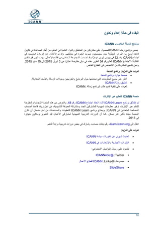 10
‫وتعاون‬ ‫إعالم‬ ‫حالة‬ ‫في‬ ‫البقاء‬
‫بـ‬ ‫الخاص‬ ‫الزمالة‬ ‫برنامج‬ICANN
‫زمالة‬ ‫برنامج‬ ‫يسعى‬ICANN،‫العالم‬ ‫في‬ ‫النامية‬ ‫والدول‬ ‫المناطق‬ ‫من‬ ‫مشاركين‬ ‫على‬ ‫للحصول‬‫تكوين‬ ‫في‬ ‫المساعدة‬ ‫أجل‬ ‫من‬
.‫مناطقهم‬ ‫في‬ ‫الخبرة‬ ‫صوت‬ ‫سيصبحون‬ ‫ممن‬ ‫المطلعة‬ ‫الدوائر‬ ‫من‬ ‫أوسع‬ ‫قاعدة‬‫في‬ ‫الخمسين‬ ‫الزمالء‬ ‫عن‬ ‫اإلعالن‬ ‫تم‬ ‫وقد‬
‫اجتماع‬ICANN‫رقم‬52‫المجموعة‬ ‫تضمنت‬ ‫وقد‬ ‫مؤخرًا‬ ‫آيرس‬ ‫بوينس‬ ‫في‬.‫األعمال‬ ‫قطاع‬ ‫من‬ ‫أشخاص‬‫تقديم‬ ‫فترة‬ ‫تكون‬ ‫سوف‬
‫الجتماع‬ ‫الطلبات‬ICANN‫الع‬‫رقم‬ ‫ام‬54‫من‬ ‫ا‬ً‫اعتبار‬ ‫مفتوحة‬ ‫دبلن‬ ‫في‬ ‫عقده‬ ‫المقرر‬3‫أبريل‬2015‫إلى‬15‫مايو‬2015.
.‫الخاص‬ ‫القطاع‬ ‫في‬ ‫األشخاص‬ ‫من‬ ‫المشاركة‬ ‫نشجع‬ ‫ونحن‬
‫المنحة‬ ‫برنامج‬ :‫المزيد‬ ‫على‬ ‫تعرف‬
‫موارد‬ ‫صفحة‬‫المنحة‬ ‫برنامج‬
.‫المتداولة‬ ‫واألسئلة‬ ‫الزمالة‬ ‫وجوالت‬ ‫والخريجين‬ ‫البرنامج‬ ‫حول‬ ‫تحتاجها‬ ‫التي‬ ‫المعلومات‬ ‫جميع‬ ‫على‬ ‫اعثر‬
‫زمالة‬ ‫تطبيق‬ICANN
‫زمالة‬ ‫لبرنامج‬ ‫طلب‬ ‫تقديم‬ ‫كيفية‬ ‫على‬ ‫تعرف‬ICANN.
‫منصة‬ICANN‫اإلنترنت‬ ‫عبر‬ ‫للتعليم‬
‫برنامج‬ ‫إطالق‬ ‫تم‬ICANN Learn‫اجتماع‬ ‫انعقاد‬ ‫أثناء‬ICANN‫رقم‬48.‫والمفتوحة‬ ‫المجانية‬ ‫المنصة‬ ‫هذه‬ ‫من‬ ‫والغرض‬
‫ومشا‬ ‫الجدد‬ ‫للمشاركين‬ ‫تمهيدية‬ ‫معلومات‬ ‫توفير‬ ‫اإلنترنت‬ ‫عبر‬ ‫للتعلم‬‫أصحاب‬ ‫قاعدة‬ ‫زيادة‬ ‫أجل‬ ‫من‬ ،‫التأسيسية‬ ‫المعرفة‬ ‫ركة‬
‫في‬ ‫المتعددين‬ ‫المصلحة‬ICANN‫برنامج‬ ‫ويحتاج‬ .ICANN Learn‫تكون‬ ‫أن‬ ‫ضمان‬ ‫أجل‬ ‫من‬ ‫والمساهمات‬ ‫للتعقيبات‬
.‫ممكن‬ ‫قدر‬ ‫بأكبر‬ ‫مفيدة‬ ‫المنصة‬‫متوفرة‬ ‫وستكون‬ ‫التطوير‬ ‫قيد‬ ‫األعمال‬ ‫لمشاركي‬ ‫التمهيدية‬ ‫التدريبية‬ ‫الدورات‬ ‫أن‬ ‫كما‬
‫في‬2015.
‫إلى‬ ‫انتقل‬learn.icann.org.‫التعلم‬ ‫وابدأ‬ ،‫تدريبية‬ ‫دورات‬ ‫بعض‬ ‫في‬ ‫وشارك‬ ،‫حساب‬ ‫بإنشاء‬ ‫وقم‬ ،
:‫المزيد‬ ‫على‬ ‫تعرف‬
‫سياسة‬ ‫تطورات‬ ‫عن‬ ‫شهري‬ ‫تحديث‬ICANN
‫في‬ ‫واإلشعارات‬ ‫اإلخبارية‬ ‫النشرات‬ICANN
:‫االجتماعي‬ ‫التواصل‬ ‫وسائل‬ ‫على‬ ‫تابعونا‬
Twitter:@ICANN4biz
‫مجموعة‬LinkedIn:ICANN‫األعمال‬ ‫لقطاع‬
SlideShare
 