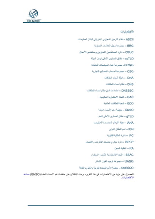 ‫االختصارات‬
ASCII–‫المعلومات‬ ‫لتبادل‬ ‫األمريكي‬ ‫المعياري‬ ‫الترميز‬ ‫نظام‬
BRG–‫التجارية‬ ‫العالمات‬ ‫سجل‬ ‫مجموعة‬
CBUC–‫المستخدمين‬ ‫دائرة‬‫األعمال‬ ‫ومستخدمو‬ ‫التجاريين‬
ccTLD–‫الدولة‬ ‫لرمز‬ ‫األعلى‬ ‫المستوى‬ ‫نطاق‬
CCWG–‫المتعددة‬ ‫المجتمعات‬ ‫عمل‬ ‫مجموعة‬
CSG–‫التجارية‬ ‫المصالح‬ ‫أصحاب‬ ‫مجموعة‬
DNA–‫النطاقات‬ ‫أسماء‬ ‫رابطة‬
DNS–‫النطاقات‬ ‫أسماء‬ ‫نظام‬
DNSSEC–‫النطاقات‬ ‫أسماء‬ ‫نظام‬ ‫أمان‬ ‫امتدادات‬
GAC–‫الحكومية‬ ‫االستشارية‬ ‫اللجنة‬
GDD–‫العالمية‬ ‫النطاقات‬ ‫شعبة‬
GNSO–‫العامة‬ ‫األسماء‬ ‫دعم‬ ‫منظمة‬
gTLD–‫العام‬ ‫األعلى‬ ‫المستوى‬ ‫نطاق‬
IANA–‫لإلنترنت‬ ‫المخصصة‬ ‫األرقام‬ ‫هيئة‬
IDN–‫الدولي‬ ‫النطاق‬ ‫اسم‬
IPC–‫الفكرية‬ ‫الملكية‬ ‫دائرة‬
ISPCP-‫واالتصال‬ ‫اإلنترنت‬ ‫خدمات‬ ‫موفري‬ ‫دائرة‬
RA–‫السجل‬ ‫اتفاقية‬
SSAC–‫واالستقرار‬ ‫لألمن‬ ‫االستشارية‬ ‫اللجنة‬
UASG–‫الشامل‬ ‫القبول‬ ‫توجيه‬ ‫مجموعة‬
UNESCO–‫والثقافة‬ ‫والعلوم‬ ‫للتربية‬ ‫المتحدة‬ ‫األمم‬ ‫منظمة‬
‫العامة‬ ‫األسماء‬ ‫دعم‬ ‫منظمة‬ ‫على‬ ‫االطالع‬ ‫برجاء‬ ،‫التقرير‬ ‫هذا‬ ‫في‬ ‫االختصارات‬ ‫من‬ ‫مزيد‬ ‫على‬ ‫للحصول‬(GNSO)‫مساعد‬
‫االختصارات‬.
 