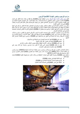 1
‫الترحيب‬ ‫مراسم‬‫وملخص‬‫للرئيس‬ ‫االفتتاحية‬ ‫الجلسة‬
‫افتتح‬‫كروكر‬ ‫ستيف‬ ‫اإلدارة‬ ‫مجلس‬ ‫رئيس‬‫اجتماع‬ ‫احتفالية‬ ‫مراس‬ICANN‫رقم‬52‫التزام‬ ‫على‬ ‫التأكيد‬ ‫إعادة‬ ‫خالل‬ ‫من‬
ICANN‫عن‬ ‫الناجمة‬ ‫الجديدة‬ ‫التحديات‬ ‫على‬ ‫الضوء‬ ‫تسليط‬ ‫وبعد‬ .‫الشركات‬ ‫ومساءلة‬ ‫التشغيلي‬ ‫والتميز‬ ،‫الدولي‬ ‫بالشمول‬
‫المتحدثين‬ ‫كروكر‬ ‫دعا‬ ،‫األمان‬ ‫وتهديدات‬ ‫التقنيات‬ ‫تغير‬‫وظائف‬ ‫إلشراف‬ ‫القادم‬ ‫النقل‬ ‫يخص‬ ‫فيما‬ ‫نظرهم‬ ‫وجهات‬ ‫عن‬ ‫التعبير‬
IANA.‫القادمة‬ ‫األشهر‬ ‫مدار‬ ‫على‬
‫أهمية‬ ‫على‬ ‫إبراهيم‬ ‫الدكتور‬ ‫أكد‬ ‫فقد‬ .‫المتحدثين‬ ‫أول‬ ‫إبراهيم‬ ‫يعقوب‬ ‫الدكتور‬ ‫سنغافورة‬ ‫في‬ ‫واالتصاالت‬ ‫اإلعالم‬ ‫وزير‬ ‫وكان‬
‫اإلن‬ ‫القتصاد‬ ‫بالنسبة‬ ‫الهادئ‬ ‫المحيط‬ ‫على‬ ‫المطلة‬ ‫آسيا‬ ‫منطقة‬‫البالغ‬ ‫ترنت‬42‫وكالة‬ ‫إنشاء‬ ‫عن‬ ‫وأعلن‬ ‫أمريكي‬ ‫دوالر‬ ‫تريليون‬
‫لـ‬ ‫سنغافورة‬ ‫بدعم‬ ‫إبراهيم‬ ‫الدكتور‬ ‫تعهد‬ ‫كما‬ .‫اإلنترنت‬ ‫ألمن‬ ‫جديدة‬ICANN‫المصلحة‬ ‫بأصحاب‬ ‫الخاص‬ ‫اإلنترنت‬ ‫ولمجتمع‬
.‫اإلشراف‬ ‫نقل‬ ‫عملية‬ ‫في‬ ‫المتعددين‬
‫ل‬ ‫اإلنترنت‬ ‫لسياسات‬ ‫األول‬ ‫المستشار‬ ،‫ماجازينر‬ ‫إيرا‬ ‫من‬ ‫كل‬ ‫وقدم‬،‫هوالند‬ ‫وبايرون‬ ،‫كلينتون‬ ‫بيل‬ ‫السابق‬ ‫األمريكي‬ ‫لرئيس‬
( ‫البلدان‬ ‫رموز‬ ‫أسماء‬ ‫دعم‬ ‫منظمة‬ ‫رئيس‬ccNSO‫بأن‬ ‫ماجازينر‬ ‫وأوضح‬ .‫اإلشراف‬ ‫عملية‬ ‫تطور‬ ‫حول‬ ‫تاريخية‬ ‫معلومات‬ )
‫على‬ ‫صالحيتها‬ ‫عن‬ ‫التخلي‬ ‫في‬ ‫طويلة‬ ‫لمدة‬ ‫رغبت‬ ‫األمريكية‬ ‫الحكومة‬ICANN‫النقل‬ ‫لضمان‬ ‫تكتيكات‬ ‫بأربع‬ ‫وأوصى‬ ،
‫الناج‬:‫ح‬
1.‫على‬ ‫يجب‬ICANN.‫صالحياتها‬ ‫في‬ ‫المبالغة‬ ‫وعدم‬ ‫الخاصة‬ ‫أغراضها‬ ‫تنفيذ‬
2.‫مجتمع‬ICANN.‫النامية‬ ‫للدول‬ ‫أكثر‬ ‫حضور‬ ‫إلى‬ ‫بحاجة‬
3.‫على‬ ‫يجب‬ICANN.‫واإلبداع‬ ‫والتمرد‬ ‫االبتكار‬ ‫يضمن‬ ‫متكامل‬ ‫كهيكل‬ ‫اإلنترنت‬ ‫جذور‬ ‫دعم‬
4.‫تظل‬ ‫أن‬ ‫يجب‬ICANN‫ذ‬ ‫عن‬ ‫ًا‬‫ض‬‫وعو‬ .‫مؤسسي‬ ‫مارد‬ ‫تكون‬ ‫أال‬ ‫ولكن‬ ‫ذاتي‬ ‫بتمويل‬‫على‬ ‫يجب‬ ،‫لك‬
ICANN.‫اإلنترنت‬ ‫تطور‬ ‫تخدم‬ ‫استثمارات‬ ‫عمل‬
( ‫العامة‬ ‫األسماء‬ ‫دعم‬ ‫منظمة‬ ‫رئيس‬ ،‫روبنسون‬ ‫جوناثان‬ ‫من‬ ‫كل‬ ‫على‬ ‫اآلخرون‬ ‫المتحدثون‬ ‫واشتمل‬GNSO)‫ويلسون‬ ‫وبول‬ ،
( ‫األرقام‬ ‫مصادر‬ ‫منظمة‬ ‫من‬NRO( ‫العناوين‬ ‫دعم‬ ‫منظمة‬ ‫رئيس‬ ‫نائب‬ ،‫باريت‬ ‫وأالن‬ )ASO‫وياري‬ ،‫العناوين‬ ‫لمجلس‬ )
( ‫اإلنترنت‬ ‫هندسة‬ ‫مهام‬ ‫فريق‬ ‫من‬ ‫أركو‬IETF.)
‫رئيس‬ ‫واختتم‬ICANN‫لتقوية‬ ‫إستراتيجياته‬ ‫إعالن‬ ‫خالل‬ ‫من‬ ‫االحتفالية‬ ،‫شحادة‬ ‫فادي‬ ‫التنفيذ‬ ‫ومديرها‬ICANN‫طوال‬
:‫النقل‬ ‫عملية‬
‫عمليات‬ ‫في‬ ‫العالمية‬ ‫الثقة‬ ‫تقوية‬ICANN.
‫في‬ ‫المتعددين‬ ‫المصلحة‬ ‫أصحاب‬ ‫مجتمع‬ ‫تنويع‬ICANN.
‫جذور‬ ‫على‬ ‫الحفاظ‬ICANN.‫العالمية‬ ‫العامة‬ ‫المصلحة‬ ‫في‬
 