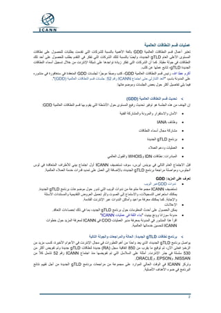 2
‫العالمية‬ ‫النطاقات‬ ‫قسم‬ ‫عمليات‬
‫العالمية‬ ‫النطاقات‬ ‫قسم‬ ‫أعمال‬ ‫تعتبر‬GDD‫نطاقات‬ ‫على‬ ‫للحصول‬ ‫بطلبات‬ ‫تقدمت‬ ‫التي‬ ‫للشركات‬ ‫بالنسبة‬ ‫األهمية‬ ‫بالغة‬
‫العام‬ ‫األعلى‬ ‫المستوى‬gTLD‫تلك‬ ‫أحد‬ ‫على‬ ‫للحصول‬ ‫بطلب‬ ‫التقدم‬ ‫في‬ ‫تفكر‬ ‫التي‬ ‫الشركات‬ ‫لتلك‬ ‫بالنسبة‬ ‫ًا‬‫ض‬‫وأي‬ ،‫الجديدة‬
.‫مقبلة‬ ‫جولة‬ ‫في‬ ‫النطاقات‬‫النطاقات‬ ‫أسماء‬ ‫تسجيل‬ ‫خالل‬ ‫من‬ ‫اإلنترنت‬ ‫شبكة‬ ‫على‬ ‫تواجدها‬ ‫زيادة‬ ‫تفكر‬ ‫التي‬ ‫الشركات‬ ‫أن‬ ‫كما‬
‫الجديدة‬gTLD.‫كثب‬ ‫عن‬ ‫عملها‬ ‫تتابع‬ ،
‫هللا‬ ‫عطا‬ ‫أكرم‬،‫العالمية‬ ‫النطاقات‬ ‫قسم‬ ‫رئيس‬GDD‫لجلسات‬ ‫ا‬ً‫موجز‬ ‫ا‬ً‫ف‬‫وص‬ ‫كتب‬ ،GDD‫منشوره‬ ‫في‬ ‫سنغافورة‬ ‫في‬ ‫المنعقدة‬
‫باسم‬ ‫المدونة‬ ‫على‬،"‫اجتماع‬ ‫حتى‬ ‫التنازلي‬ ‫العد‬ICANN‫رقم‬52( ‫العالمية‬ ‫النطاقات‬ ‫قسم‬ ‫جلسات‬ :GDD)."
:‫وموضوعاتها‬ ‫الجلسات‬ ‫بعض‬ ‫حول‬ ‫أكثر‬ ‫تفاصيل‬ ‫يلي‬ ‫فيما‬
( ‫العالمية‬ ‫النطاقات‬ ‫قسم‬ ‫تحديث‬GDD)
‫العالمية‬ ‫النطاقات‬ ‫قسم‬ ‫بها‬ ‫يقوم‬ ‫التي‬ ‫األنشطة‬ ‫حول‬ ‫المستوى‬ ‫رفيع‬ ‫تحديث‬ ‫توفير‬ ‫هو‬ ‫الجلسة‬ ‫هذه‬ ‫من‬ ‫الهدف‬ ‫إن‬GDD:
‫الفنية‬ ‫والمشاركة‬ ‫والمرونة‬ ‫واالستقرار‬ ‫األمان‬
‫وظائف‬IANA
‫النطاقات‬ ‫أسماء‬ ‫مجال‬ ‫مشاركة‬
‫برنامج‬gTLD‫الجديدة‬
‫العمالء‬ ‫ودعم‬ ‫العمليات‬
‫نطاقات‬ :‫المبادرات‬IDN‫و‬WHOIS‫العالمي‬ ‫والقبول‬
‫تستضيف‬ ‫سوف‬ ،‫آيرس‬ ‫بوينس‬ ‫في‬ ‫التالي‬ ‫العام‬ ‫االجتماع‬ ‫قبل‬ICANN‫لوس‬ ‫في‬ ‫المتعاقدة‬ ‫لألطراف‬ ‫بيني‬ ‫اجتماع‬ ‫أول‬
‫برنامج‬ ‫مراجعة‬ ‫ومواصلة‬ ،‫أنجلوس‬gTLD‫الجديدة‬.‫العالمية‬ ‫العمالء‬ ‫خدمة‬ ‫قدرات‬ ‫تمديد‬ ‫على‬ ‫العمل‬ ‫إلى‬ ‫باإلضافة‬ ،
:‫المزيد‬ ‫على‬ ‫تعرف‬GDD
‫ندوات‬GDD‫الويب‬ ‫عبر‬
‫تستضيف‬ICANN‫برنامج‬ ‫موضوعات‬ ‫حول‬ ‫تدور‬ ‫التي‬ ‫الويب‬ ‫ندوات‬ ‫من‬ ‫متنوعة‬ ‫مجموعة‬gTLD.‫الجديدة‬
‫األسئلة‬ ‫والمستندات‬ ‫التقديمية‬ ‫العروض‬ ‫تحميل‬ ‫و/أو‬ ‫الصوت‬ ‫إلى‬ ‫واالستماع‬ ،‫التسجيالت‬ ‫استعراض‬ ‫يمكنك‬
.‫القادمة‬ ‫اإلنترنت‬ ‫عبر‬ ‫الندوات‬ ‫وأماكن‬ ‫مواعيد‬ ‫معرفة‬ ‫يمكنك‬ ‫كما‬ .‫واإلجابة‬
‫اإلعالنات‬
‫برنامج‬ ‫حول‬ ‫المعلومات‬ ‫أحدث‬ ‫على‬ ‫الحصول‬ ‫يمكن‬gTLD.‫التعاقد‬ ‫إحصاءات‬ ‫ذلك‬ ‫في‬ ‫بما‬ ،‫الجديد‬
" ‫بينيت‬ ‫وونغ‬ ‫سوزانا‬ ‫مدونة‬‫عمليات‬ ‫في‬ ‫الثقة‬ ‫بناء‬ICANN"
‫المنشور‬ ‫هذا‬ ‫اقرأ‬‫العمليات‬ ‫مدير‬ ‫بمعرفة‬ ‫المدونة‬ ‫في‬COO‫في‬ICANN‫خطوات‬ ‫حول‬ ‫المزيد‬ ‫لمعرفة‬
ICANN.‫العالمية‬ ‫خدماتها‬ ‫لتحسين‬
‫نطاقات‬ ‫برنامج‬gTLD‫التالية‬ ‫والجولة‬ ‫والمراجعات‬ ‫الحالة‬ :‫الجديدة‬
‫برنامج‬ ‫يواصل‬gTLD‫من‬ ‫مزيد‬ ‫كسب‬ ،‫األخيرة‬ ‫األعوام‬ ‫في‬ ‫اإلنترنت‬ ‫مجال‬ ‫في‬ ‫التطورات‬ ‫أهم‬ ‫من‬ ‫ا‬ً‫د‬‫واح‬ ‫يعد‬ ‫الذي‬ ،‫الجديدة‬
‫من‬ ‫يقرب‬ ‫ما‬ ‫توقيع‬ ‫تم‬ ،‫اآلن‬ ‫فحتى‬ :‫الزخم‬850( ‫سجل‬ ‫اتفاقية‬RA‫لنطاقات‬ ‫جديدة‬ )gTLD‫من‬ ‫أكثر‬ ‫تفويض‬ ‫وتم‬ ‫جديدة‬
530‫من‬ ‫تفويضها‬ ‫تم‬ ‫التي‬ ‫السالسل‬ ‫على‬ ‫أمثلة‬ .‫اإلنترنت‬ ‫جذر‬ ‫في‬ ‫سلسلة‬‫اجتماع‬ ‫ذ‬ICANN‫رقم‬52‫من‬ ً‫ال‬‫ك‬ ‫تشمل‬
.NISSAN‫و‬.EPSON‫و‬ORACLE.
‫وتركز‬ICANN‫برنامج‬ ‫مراجعات‬ ‫من‬ ‫مجموعة‬ ‫على‬ ‫الموارد‬ ‫الحالي‬ ‫الوقت‬ ‫في‬gTLD‫نتائج‬ ‫تقييم‬ ‫أجل‬ ‫من‬ ‫الجديدة‬
.‫األصلية‬ ‫األهداف‬ ‫ضوء‬ ‫في‬ ‫البرنامج‬
 