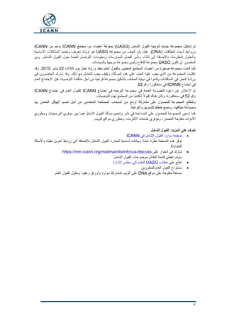 4
( ‫الشامل‬ ‫القبول‬ ‫لتوجيه‬ ‫جديدة‬ ‫مجموعة‬ ‫تشكيل‬ ‫تم‬UASG‫مجتمع‬ ‫من‬ ‫أعضاء‬ ‫بمعرفة‬ )ICANN‫من‬ ‫بدعم‬ICANN
( ‫النطاقات‬ ‫أسماء‬ ‫وروابط‬DNA‫مجموعة‬ ‫من‬ ‫الهدف‬ ‫بأن‬ ‫ًا‬‫م‬‫عل‬ .)UASG‫األساسية‬ ‫المشكالت‬ ‫وتحديد‬ ‫تعريف‬ ‫إرشاد‬ ‫هو‬
‫ومن‬ .‫الشامل‬ ‫القبول‬ ‫حول‬ ‫العامة‬ ‫التواصل‬ ‫ومعلومات‬ ‫الممارسات‬ ‫أفضل‬ ‫ونشر‬ ‫إنشاء‬ ‫إلى‬ ‫باإلضافة‬ ،‫المقترحة‬ ‫والحلول‬
‫تكون‬ ‫أن‬ ‫المتصور‬UASG‫موجه‬ ‫مجموعة‬ ‫وليس‬ ‫للدفاع‬ ‫مجموعة‬.‫بالسياسات‬ ‫ة‬
‫الثالثاء‬ ‫يوم‬ ‫عمل‬ ‫ورشة‬ ‫بعقد‬ ‫العام‬ ‫بالقبول‬ ‫المعنيين‬ ‫المجتمع‬ ‫أعضاء‬ ‫من‬ ‫صغيرة‬ ‫مجموعة‬ ‫قامت‬ ‫كما‬22‫يناير‬2015‫وقد‬ .
‫في‬ ‫الحاضرون‬ ‫شارك‬ ‫وقد‬ .‫ذلك‬ ‫مع‬ ‫التعامل‬ ‫يجب‬ ‫وكيف‬ ،‫المسألة‬ ‫هذه‬ ‫على‬ ‫العمل‬ ‫عليه‬ ‫يجب‬ ‫الذي‬ ‫من‬ ‫المجموعة‬ ‫ناقشت‬
‫في‬ ‫وقاموا‬ ‫المناقشات‬ ‫في‬ ‫العمل‬ ‫ورشة‬‫العام‬ ‫االجتماع‬ ‫قبل‬ ‫التوصيات‬ ‫مناقشة‬ ‫أجل‬ ‫من‬ ‫فرعية‬ ‫مجموعة‬ ‫بتشكيل‬ ‫المطاف‬ ‫نهاية‬
‫اجتماع‬ ‫في‬ICANN‫رقم‬ ‫سنغافورة‬ ‫في‬52.
‫اجتماع‬ ‫في‬ ‫التوجيه‬ ‫مجموعة‬ ‫في‬ ‫العامة‬ ‫للعضوية‬ ‫دعوة‬ ‫عن‬ ‫اإلعالن‬ ‫تم‬ICANN‫اجتماع‬ ‫في‬ ‫العام‬ ‫للقبول‬ICANN
‫رقم‬52‫من‬ ‫ًا‬‫ي‬‫تأكيد‬ ً‫ال‬‫قبو‬ ‫هناك‬ ‫وكان‬ ،‫سنغافورة‬ ‫في‬.‫التوصيات‬ ‫لهذه‬ ‫المجتمع‬
‫بها‬ ‫الخاص‬ ‫الهيكل‬ ‫تحديد‬ ‫أجل‬ ‫من‬ ‫المتعددين‬ ‫المصلحة‬ ‫أصحاب‬ ‫من‬ ‫أوسع‬ ‫مشاركة‬ ‫على‬ ‫للحصول‬ ‫المجموعة‬ ‫وتتطلع‬
.‫والتوعية‬ ‫للتسويق‬ ‫خطط‬ ‫ووضع‬ ،‫ميثاقها‬ ‫وصياغة‬
‫بين‬ ‫فيما‬ ‫الشامل‬ ‫القبول‬ ‫مسألة‬ ‫وتعميم‬ ‫نشر‬ ‫في‬ ‫المساعدة‬ ‫على‬ ‫للحصول‬ ‫المجموعة‬ ‫تسعى‬ ‫كما‬‫البرم‬ ‫موفري‬‫ومطوري‬ ‫جيات‬
.‫الويب‬ ‫مواقع‬ ‫ومطوري‬ ،‫اإلنترنت‬ ‫خدمات‬ ‫وموفري‬ ،‫المصدر‬ ‫مفتوحة‬ ‫األدوات‬
‫الشامل‬ ‫القبول‬ :‫المزيد‬ ‫على‬ ‫تعرف‬
‫في‬ ‫الشامل‬ ‫القبول‬ ‫موارد‬ ‫صفحة‬ICANN
‫نظرة‬ ‫الصفحة‬ ‫هذه‬ ‫توفر‬‫واألسئلة‬ ‫مفيدة‬ ‫أخرى‬ ‫روابط‬ ‫إلى‬ ‫باإلضافة‬ ‫الشامل‬ ‫القبول‬ ‫لمبادرة‬ ‫أساسية‬ ‫وبيانات‬ ‫عامة‬
.‫المتداولة‬
‫على‬ ‫الحوار‬ ‫في‬ ‫شارك‬https://mm.icann.org/mailman/listinfo/ua-discuss
‫النقاش‬ ‫قائمة‬ ‫تغطي‬ ‫سوف‬.‫الشامل‬ ‫القبول‬ ‫موضوعات‬
‫على‬ ‫اطلع‬‫خطاب‬UASG‫اإلدارة‬ ‫مجلس‬ ‫إلى‬ ‫المقدم‬
‫العام‬ ‫القبول‬ ‫مستودع‬‫للمطورين‬
‫موقع‬ ‫على‬ ‫مفتوحة‬ ‫مساحة‬DNA.‫العام‬ ‫القبول‬ ‫وحلول‬ ‫وعقود‬ ‫وأوراق‬ ‫موارد‬ ‫لمشاركة‬ ‫الويب‬ ‫على‬
 